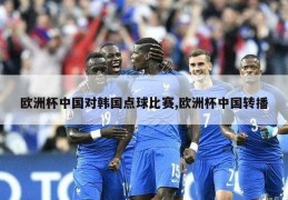 欧洲杯中国对韩国点球比赛,欧洲杯中国转播